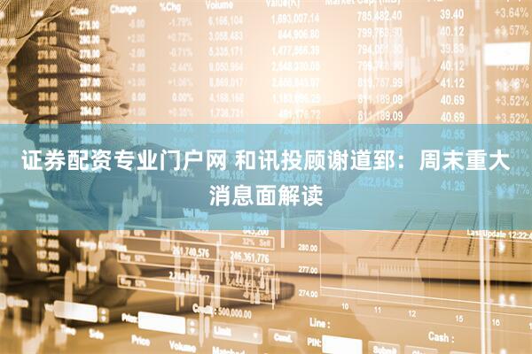 证券配资专业门户网 和讯投顾谢道郅：周末重大消息面解读