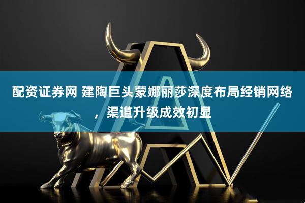 配资证券网 建陶巨头蒙娜丽莎深度布局经销网络，渠道升级成效初显
