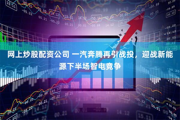 网上炒股配资公司 一汽奔腾再引战投，迎战新能源下半场智电竞争