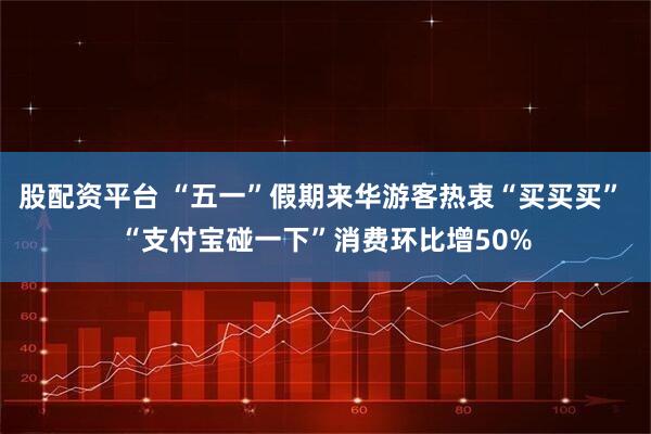 股配资平台 “五一”假期来华游客热衷“买买买” “支付宝碰一下”消费环比增50%