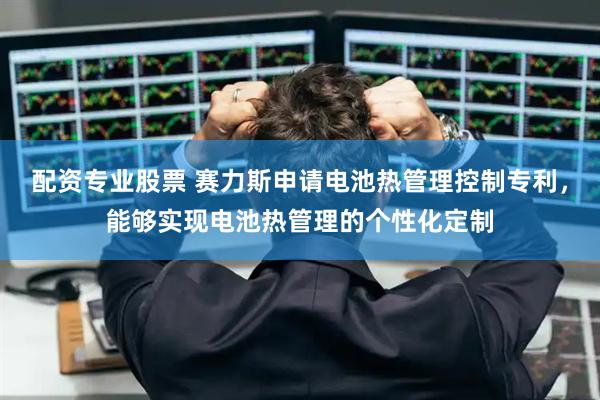 配资专业股票 赛力斯申请电池热管理控制专利，能够实现电池热管理的个性化定制