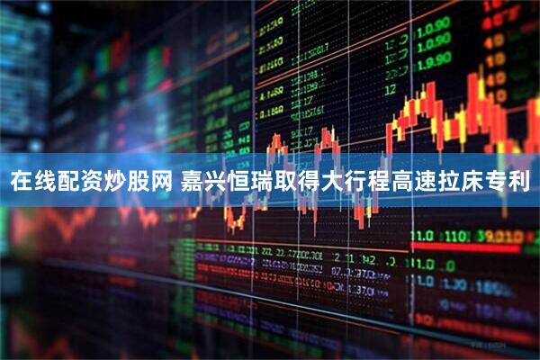 在线配资炒股网 嘉兴恒瑞取得大行程高速拉床专利