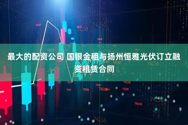 最大的配资公司 国银金租与扬州恒雅光伏订立融资租赁合同