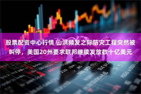 股票配资中心行情 山洪频发之际防灾工程突然被叫停，美国20州要求联邦继续发放数十亿美元