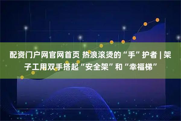配资门户网官网首页 热浪滚烫的“手”护者 | 架子工用双手搭起“安全架”和“幸福梯”