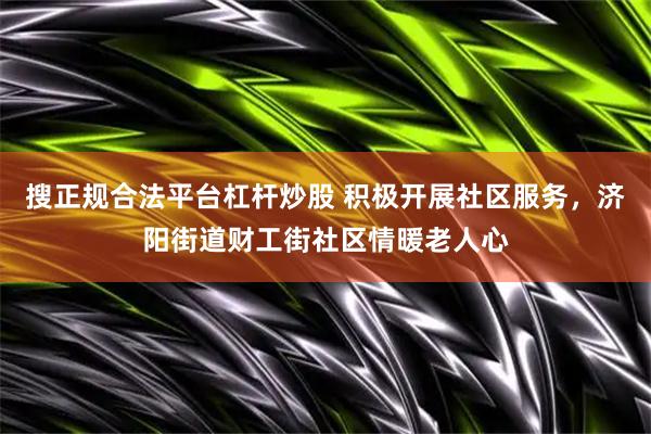 搜正规合法平台杠杆炒股 积极开展社区服务，济阳街道财工街社区情暖老人心