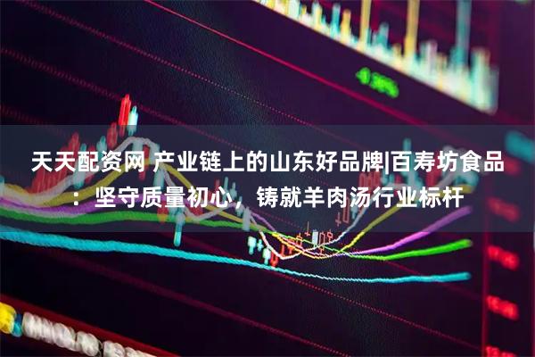 天天配资网 产业链上的山东好品牌|百寿坊食品：坚守质量初心，铸就羊肉汤行业标杆