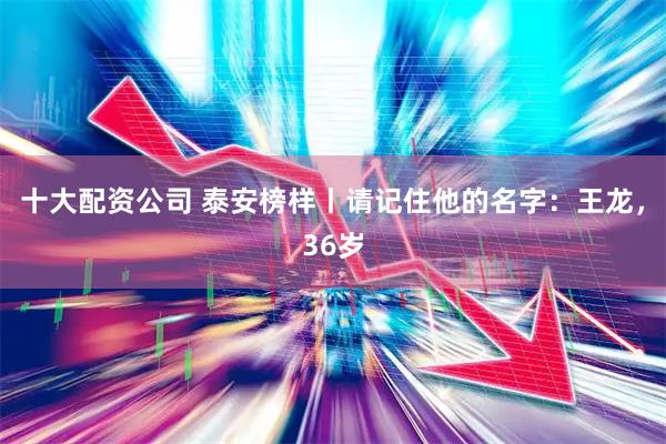 十大配资公司 泰安榜样丨请记住他的名字：王龙，36岁