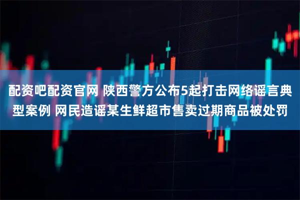 配资吧配资官网 陕西警方公布5起打击网络谣言典型案例 网民造谣某生鲜超市售卖过期商品被处罚