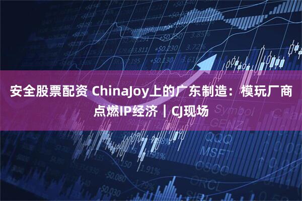 安全股票配资 ChinaJoy上的广东制造：模玩厂商点燃IP经济｜CJ现场