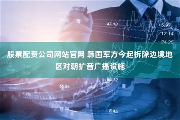 股票配资公司网站官网 韩国军方今起拆除边境地区对朝扩音广播设施