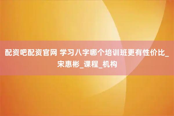 配资吧配资官网 学习八字哪个培训班更有性价比_宋惠彬_课程_机构