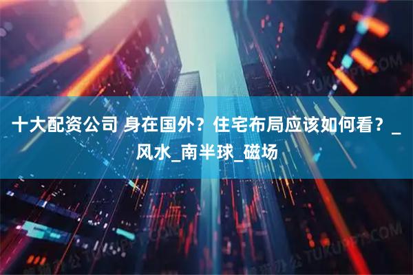 十大配资公司 身在国外？住宅布局应该如何看？_风水_南半球_磁场