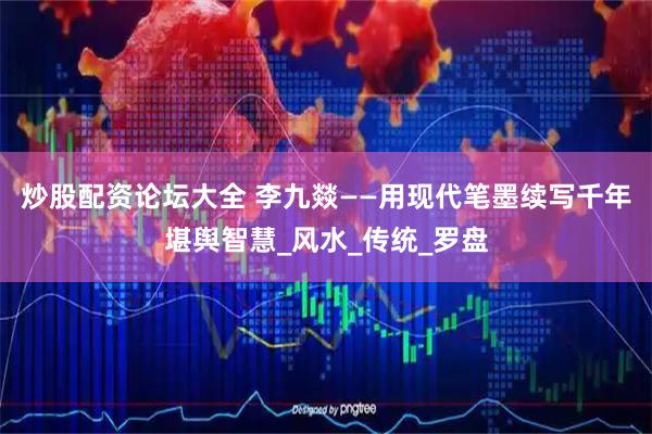 炒股配资论坛大全 李九燚——用现代笔墨续写千年堪舆智慧_风水_传统_罗盘