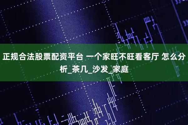 正规合法股票配资平台 一个家旺不旺看客厅 怎么分析_茶几_沙发_家庭