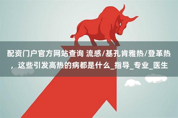 配资门户官方网站查询 流感/基孔肯雅热/登革热，这些引发高热的病都是什么_指导_专业_医生