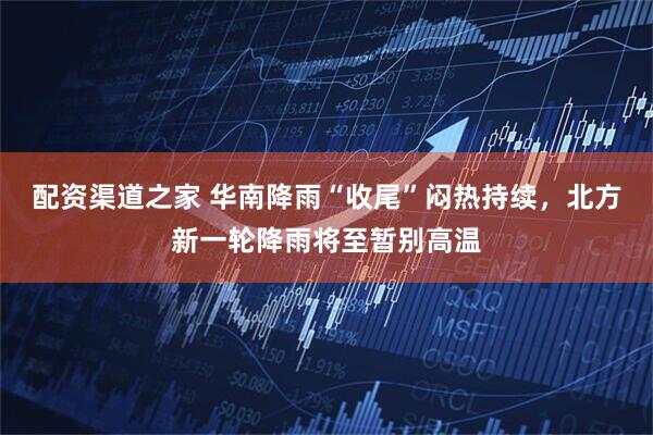 配资渠道之家 华南降雨“收尾”闷热持续，北方新一轮降雨将至暂别高温