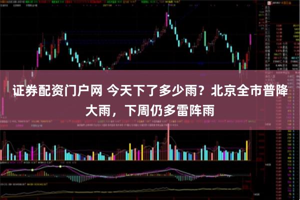 证券配资门户网 今天下了多少雨？北京全市普降大雨，下周仍多雷阵雨