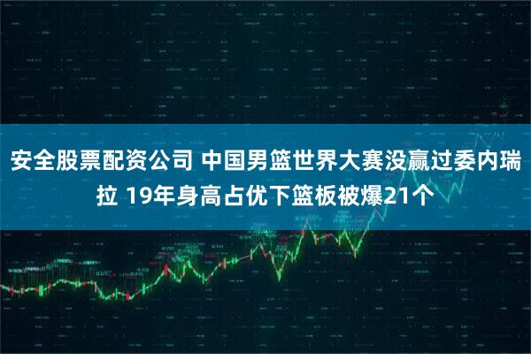 安全股票配资公司 中国男篮世界大赛没赢过委内瑞拉 19年身高占优下篮板被爆21个