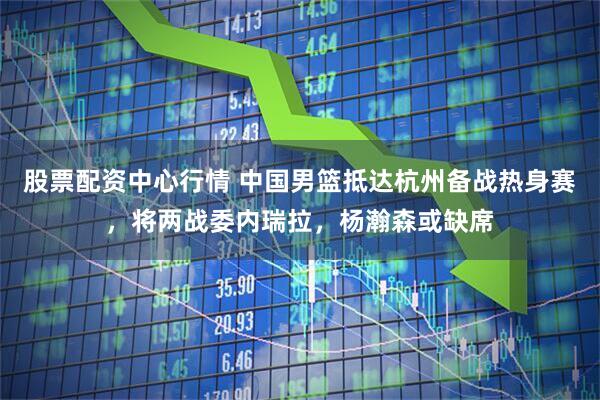 股票配资中心行情 中国男篮抵达杭州备战热身赛，将两战委内瑞拉，杨瀚森或缺席