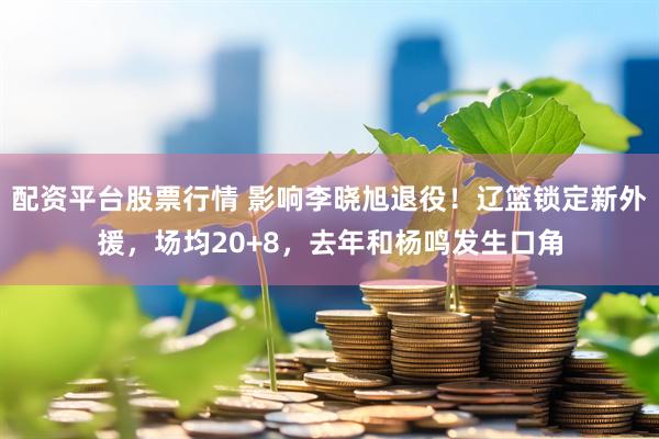 配资平台股票行情 影响李晓旭退役！辽篮锁定新外援，场均20+8，去年和杨鸣发生口角