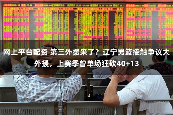 网上平台配资 第三外援来了？辽宁男篮接触争议大外援，上赛季曾单场狂砍40+13