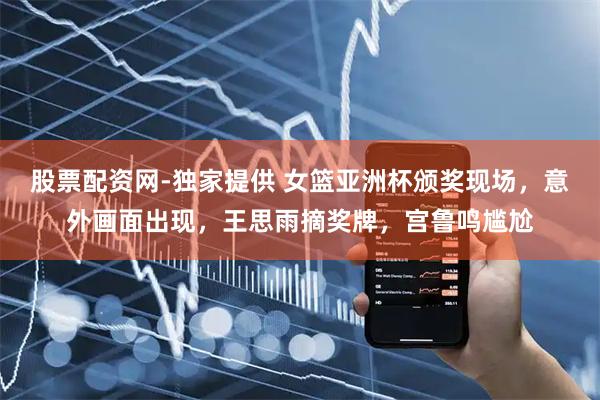 股票配资网-独家提供 女篮亚洲杯颁奖现场，意外画面出现，王思雨摘奖牌，宫鲁鸣尴尬