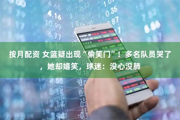 按月配资 女篮疑出现“偷笑门”！多名队员哭了，她却嬉笑，球迷：没心没肺