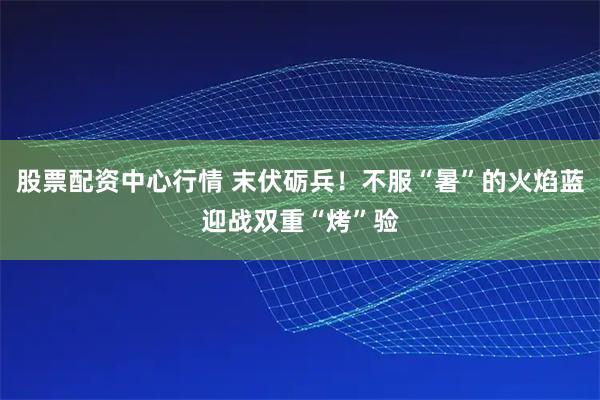 股票配资中心行情 末伏砺兵！不服“暑”的火焰蓝迎战双重“烤”验