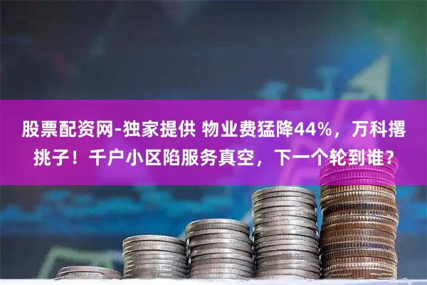 股票配资网-独家提供 物业费猛降44%，万科撂挑子！千户小区陷服务真空，下一个轮到谁？