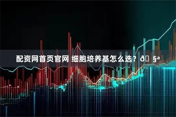 配资网首页官网 细胞培养基怎么选？🧪