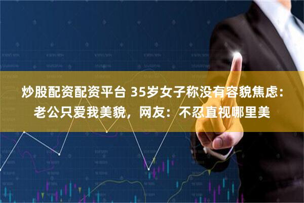 炒股配资配资平台 35岁女子称没有容貌焦虑：老公只爱我美貌，网友：不忍直视哪里美