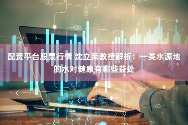 配资平台股票行情 沈立荣教授解析：一类水源地的水对健康有哪些益处