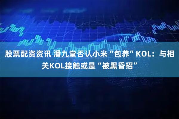 股票配资资讯 潘九堂否认小米“包养”KOL：与相关KOL接触或是“被黑昏招”