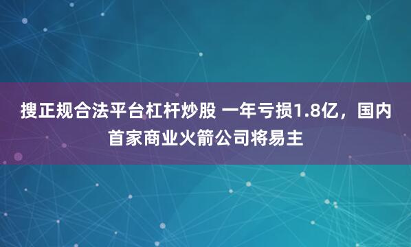 搜正规合法平台杠杆炒股 一年亏损1.8亿，国内首家商业火箭公司将易主