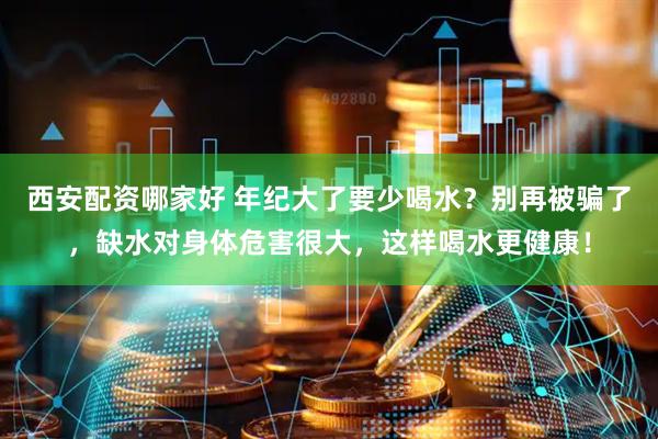 西安配资哪家好 年纪大了要少喝水？别再被骗了，缺水对身体危害很大，这样喝水更健康！
