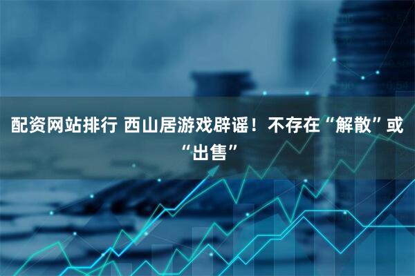 配资网站排行 西山居游戏辟谣！不存在“解散”或“出售”