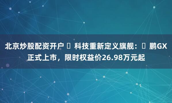 北京炒股配资开户 ⽤科技重新定义旗舰：⼩鹏GX正式上市，限时权益价26.98万元起