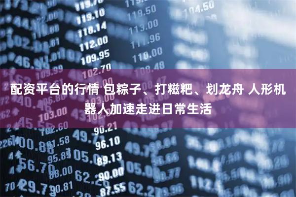 配资平台的行情 包粽子、打糍粑、划龙舟 人形机器人加速走进日常生活