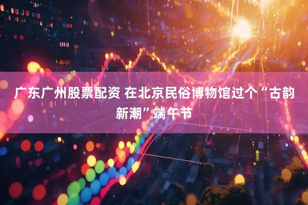 广东广州股票配资 在北京民俗博物馆过个“古韵新潮”端午节