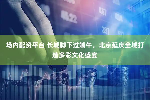 场内配资平台 长城脚下过端午，北京延庆全域打造多彩文化盛宴
