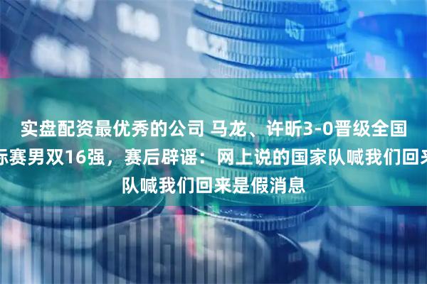 实盘配资最优秀的公司 马龙、许昕3-0晋级全国乒乓球锦标赛男双16强，赛后辟谣：网上说的国家队喊我们回来是假消息