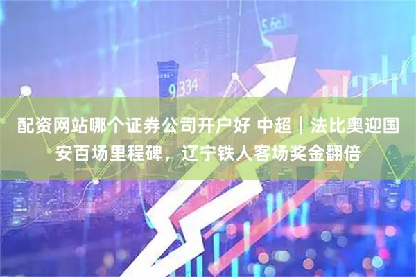 配资网站哪个证券公司开户好 中超｜法比奥迎国安百场里程碑，辽宁铁人客场奖金翻倍
